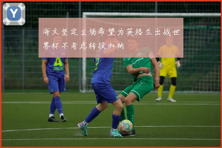 海文坚定立场希望为英格兰出战世界杯不考虑转投加纳