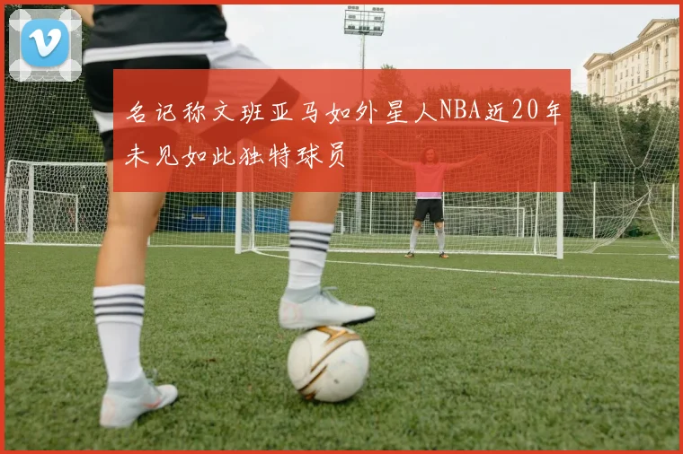 名记称文班亚马如外星人NBA近20年未见如此独特球员