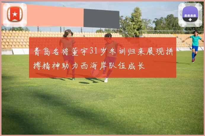 青岛名将董宇31岁冬训归来展现拼搏精神助力西海岸队伍成长