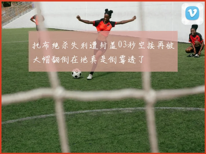 托布绝杀失利遭封盖03秒空接再被大帽翻倒在地真是倒霉透了