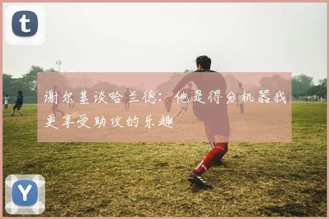 谢尔基谈哈兰德：他是得分机器我更享受助攻的乐趣