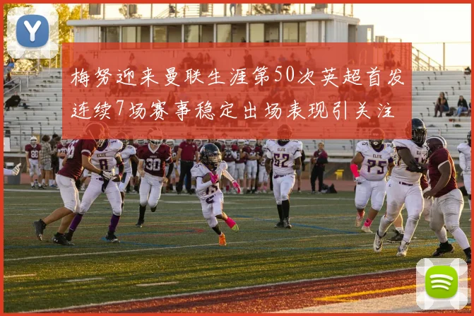 梅努迎来曼联生涯第50次英超首发连续7场赛事稳定出场表现引关注