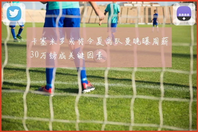 卡塞米罗或将今夏离队曼晚曝周薪30万镑成关键因素