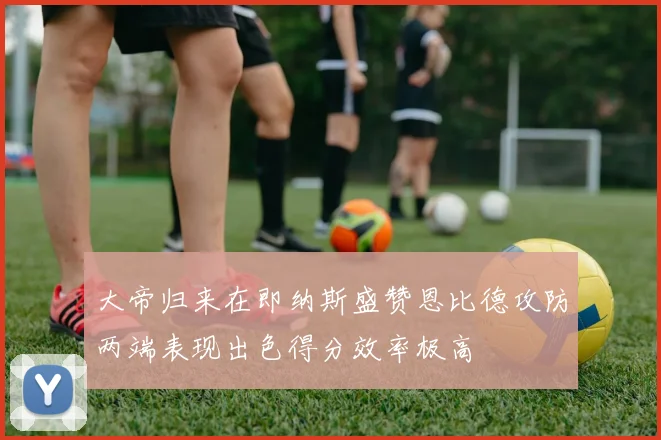 大帝归来在即纳斯盛赞恩比德攻防两端表现出色得分效率极高