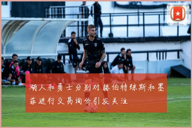 湖人和勇士分别对赫伯特琼斯和墨菲进行交易询价引发关注