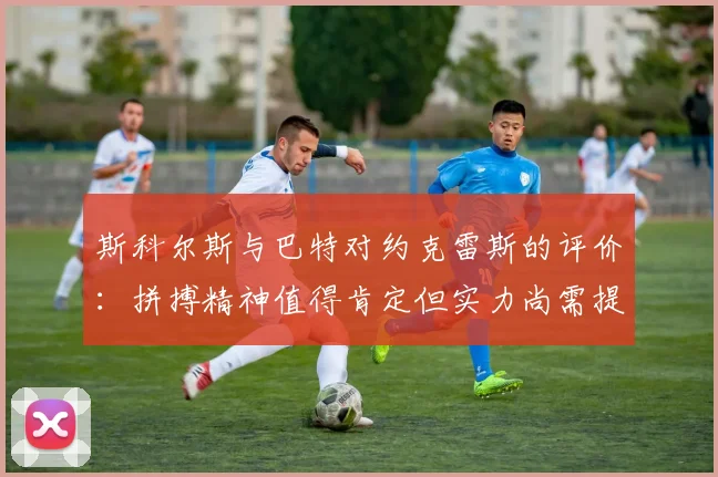 斯科尔斯与巴特对约克雷斯的评价：拼搏精神值得肯定但实力尚需提升