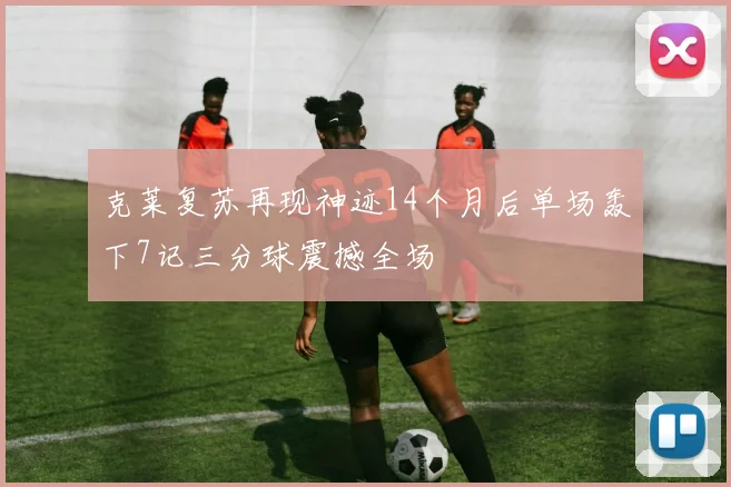 克莱复苏再现神迹14个月后单场轰下7记三分球震撼全场