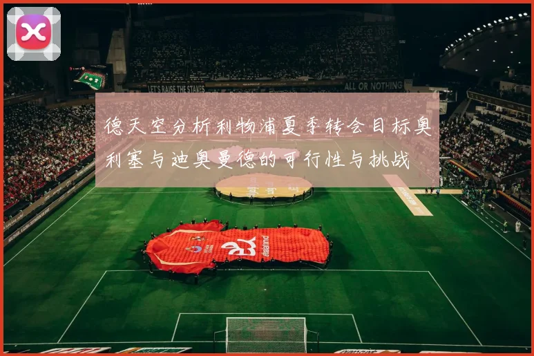 德天空分析利物浦夏季转会目标奥利塞与迪奥曼德的可行性与挑战