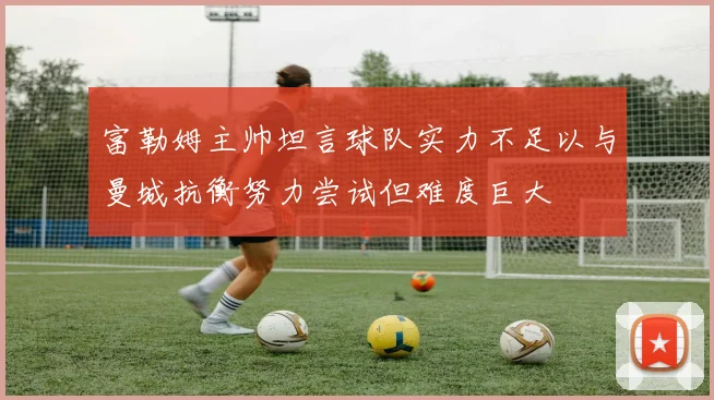 富勒姆主帅坦言球队实力不足以与曼城抗衡努力尝试但难度巨大