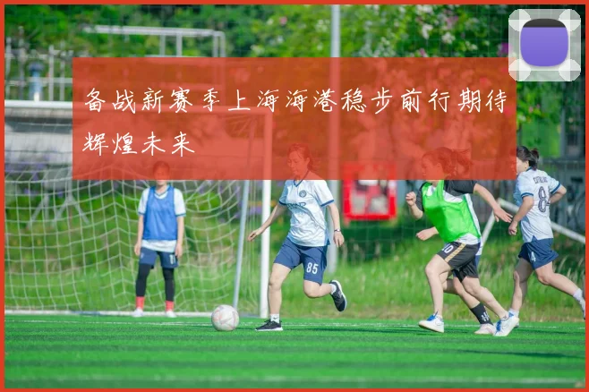 备战新赛季上海海港稳步前行期待辉煌未来