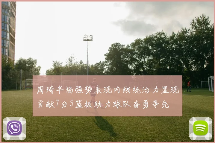 周琦半场强势表现内线统治力显现贡献7分5篮板助力球队奋勇争先