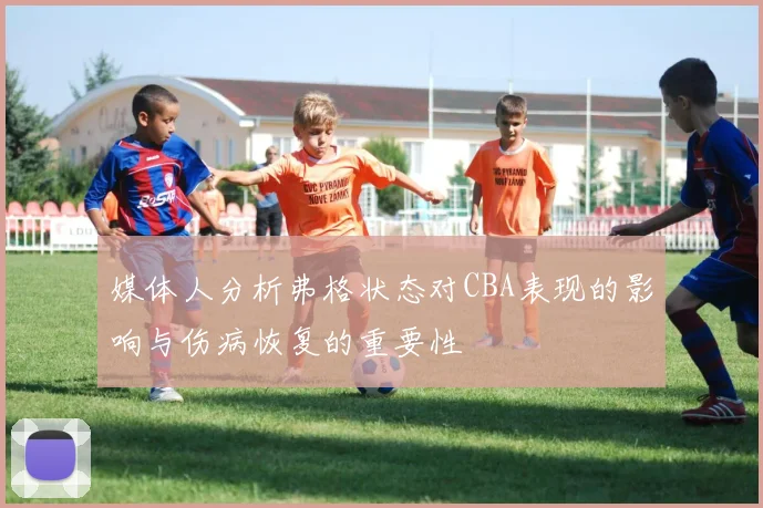 媒体人分析弗格状态对CBA表现的影响与伤病恢复的重要性
