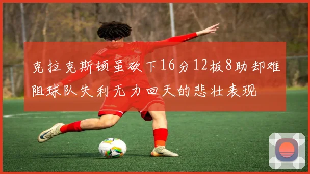 克拉克斯顿虽砍下16分12板8助却难阻球队失利无力回天的悲壮表现