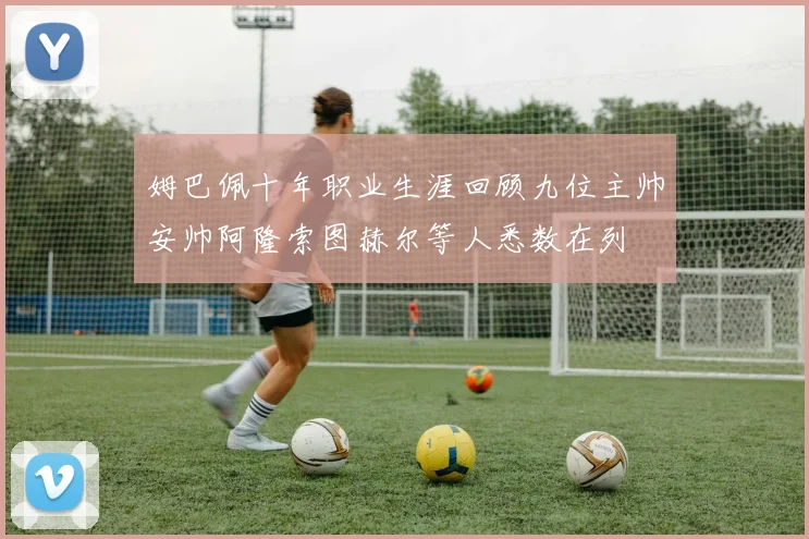 姆巴佩十年职业生涯回顾九位主帅安帅阿隆索图赫尔等人悉数在列