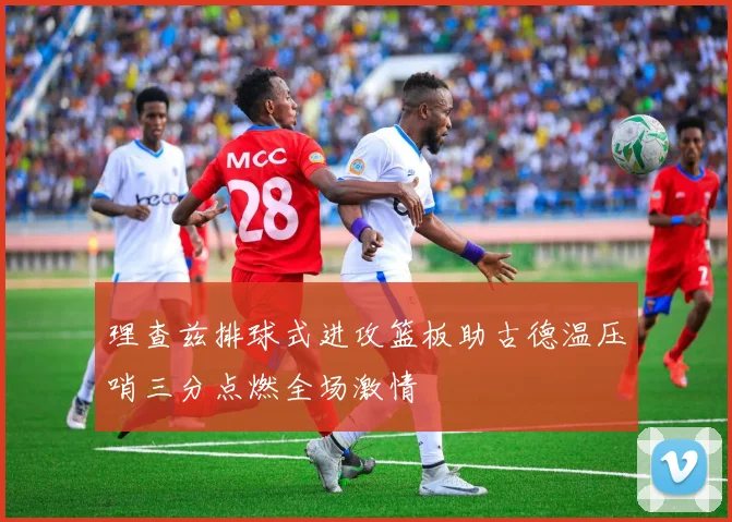 理查兹排球式进攻篮板助古德温压哨三分点燃全场激情