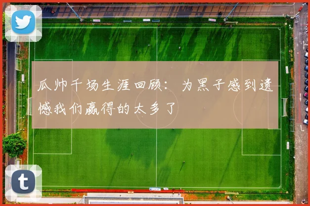 瓜帅千场生涯回顾：为黑子感到遗憾我们赢得的太多了