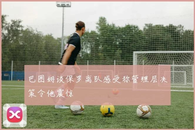 巴图姆谈保罗离队感受称管理层决策令他震惊