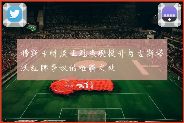 穆斯卡特谈亚冠表现提升与古斯塔沃红牌争议的难解之处