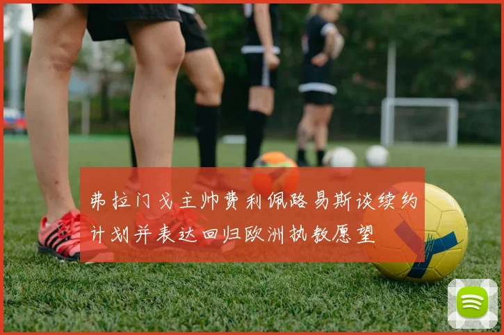 弗拉门戈主帅费利佩路易斯谈续约计划并表达回归欧洲执教愿望