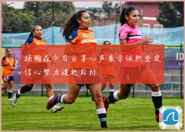 杨瀚森今日分享心声表示依然坚定信心努力追赶目标