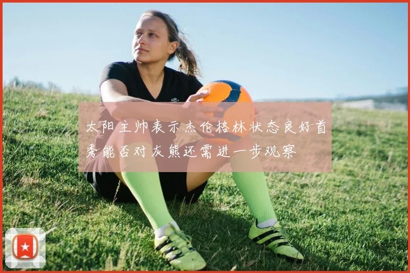 太阳主帅表示杰伦格林状态良好首秀能否对灰熊还需进一步观察